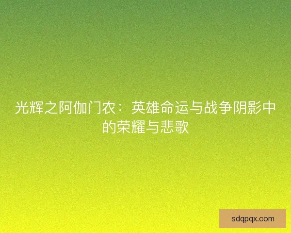 光辉之阿伽门农:英雄命运与战争阴影中的荣耀与悲歌 光辉之阿伽门农:英雄命运与战争阴影中的荣耀与悲歌
