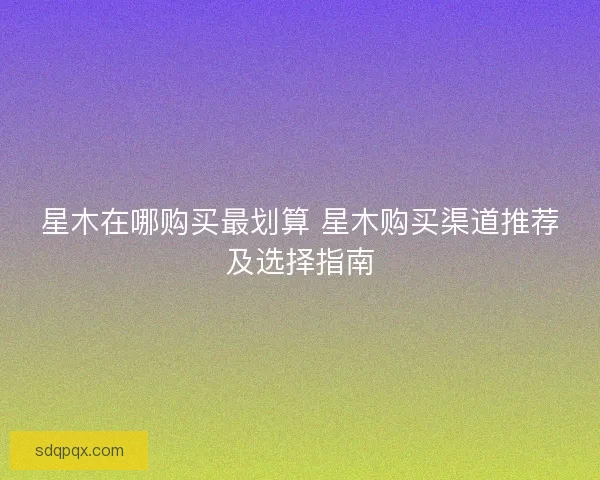 星木在哪购买最划算 星木购买渠道推荐及选择指南
