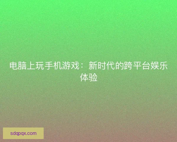 电脑上玩手机游戏：新时代的跨平台娱乐体验