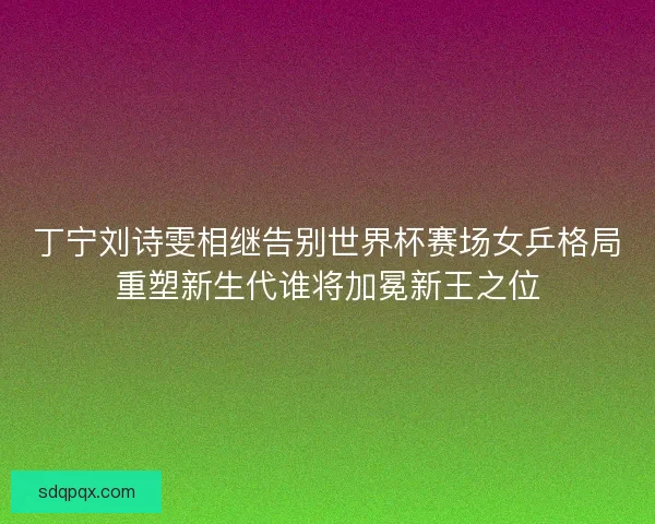 丁宁刘诗雯相继告别世界杯赛场女乒格局重塑新生代谁将加冕新王之位