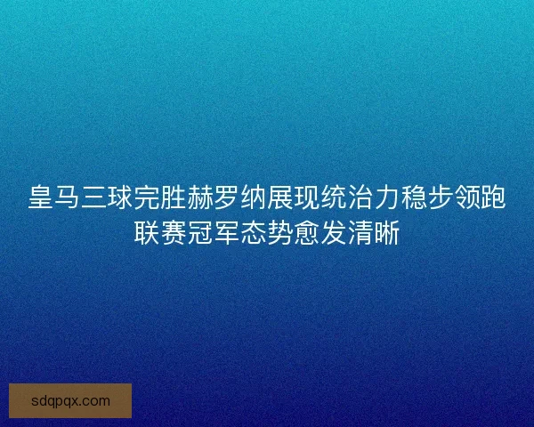 皇马三球完胜赫罗纳展现统治力稳步领跑联赛冠军态势愈发清晰