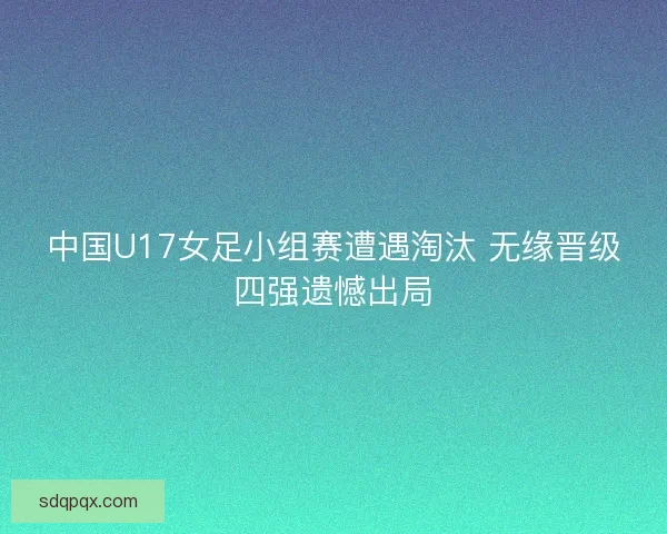中国U17女足小组赛遭遇淘汰 无缘晋级四强遗憾出局
