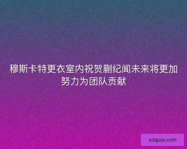 穆斯卡特更衣室内祝贺蒯纪闻未来将更加努力为团队贡献