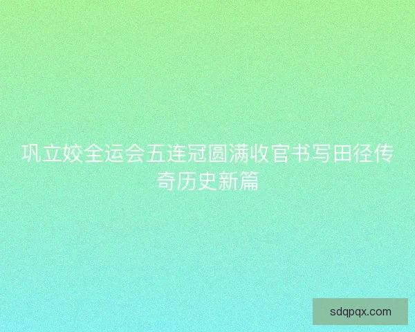 巩立姣全运会五连冠圆满收官书写田径传奇历史新篇