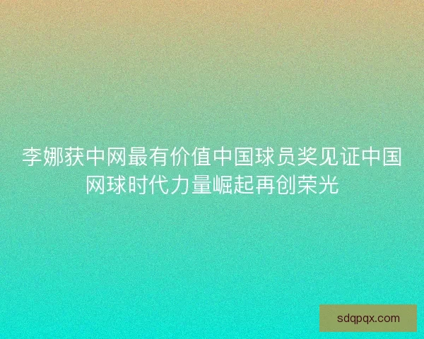 李娜获中网最有价值中国球员奖见证中国网球时代力量崛起再创荣光