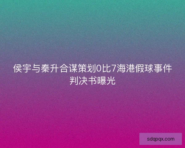 侯宇与秦升合谋策划0比7海港假球事件判决书曝光