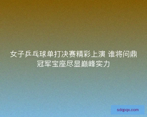 女子乒乓球单打决赛精彩上演 谁将问鼎冠军宝座尽显巅峰实力 女子乒乓球单打决赛精彩上演 谁将问鼎冠军宝座尽显巅峰实力