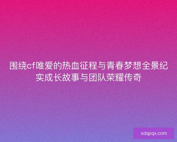 围绕cf唯爱的热血征程与青春梦想全景纪实成长故事与团队荣耀传奇 围绕cf唯爱的热血征程与青春梦想全景纪实成长故事与团队荣耀传奇