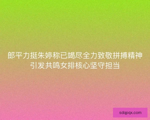 郎平力挺朱婷称已竭尽全力致敬拼搏精神引发共鸣女排核心坚守担当