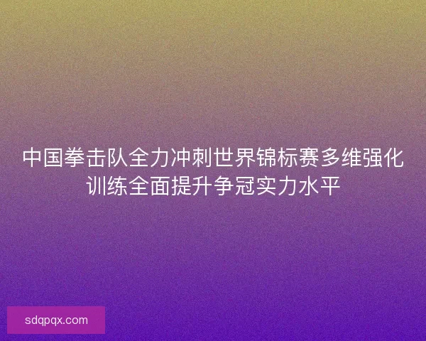 中国拳击队全力冲刺世界锦标赛多维强化训练全面提升争冠实力水平 中国拳击队全力冲刺世界锦标赛多维强化训练全面提升争冠实力水平