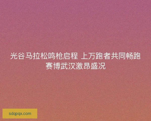 光谷马拉松鸣枪启程 上万跑者共同畅跑赛博武汉激昂盛况