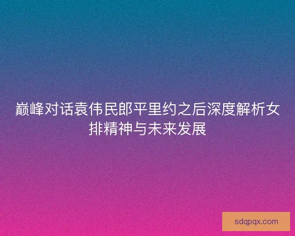巅峰对话袁伟民郎平里约之后深度解析女排精神与未来发展