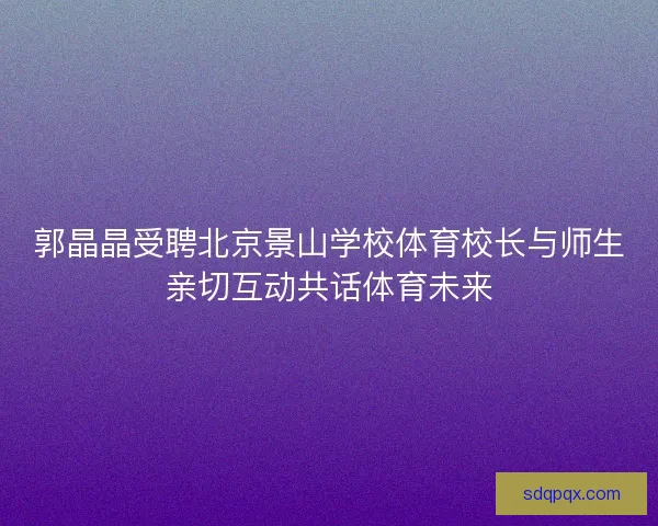 郭晶晶受聘北京景山学校体育校长与师生亲切互动共话体育未来 郭晶晶受聘北京景山学校体育校长与师生亲切互动共话体育未来