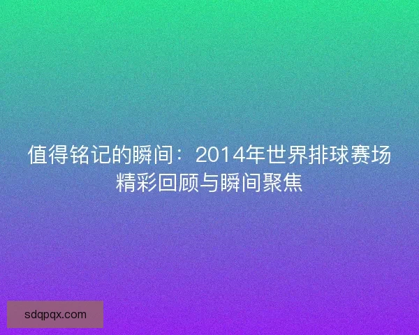 值得铭记的瞬间：2014年世界排球赛场精彩回顾与瞬间聚焦