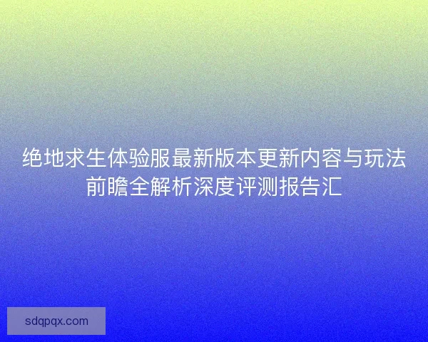 绝地求生体验服最新版本更新内容与玩法前瞻全解析深度评测报告汇