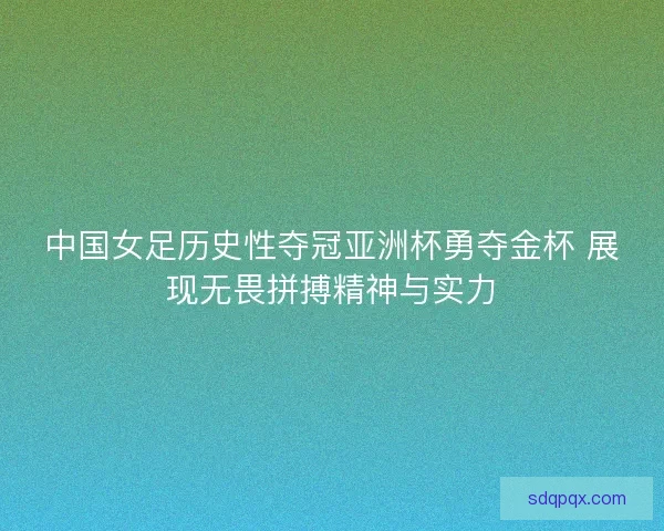 中国女足历史性夺冠亚洲杯勇夺金杯 展现无畏拼搏精神与实力