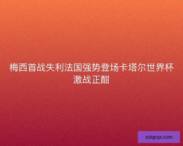 梅西首战失利法国强势登场卡塔尔世界杯激战正酣 梅西首战失利法国强势登场卡塔尔世界杯激战正酣