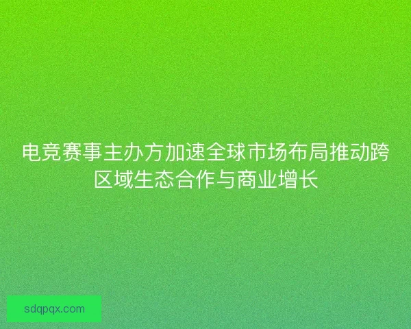 电竞赛事主办方加速全球市场布局推动跨区域生态合作与商业增长 电竞赛事主办方加速全球市场布局推动跨区域生态合作与商业增长