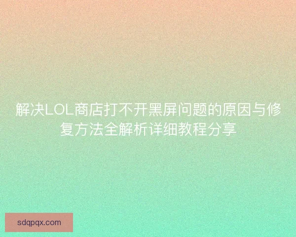 解决LOL商店打不开黑屏问题的原因与修复方法全解析详细教程分享 解决LOL商店打不开黑屏问题的原因与修复方法全解析详细教程分享