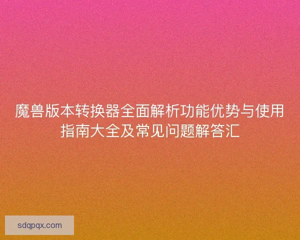 魔兽版本转换器全面解析功能优势与使用指南大全及常见问题解答汇 魔兽版本转换器全面解析功能优势与使用指南大全及常见问题解答汇